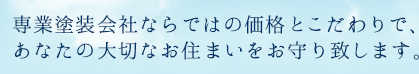 専業塗装会社ならではの、価格とこだわりで、あなたの大切なお住まいをお守りいたします。