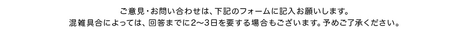 ご意見・お問い合せは、下記のフォームに記入お願いします。混雑具合によっては、回答までに2〜3日要する場合もございます。予めご了承下さい。