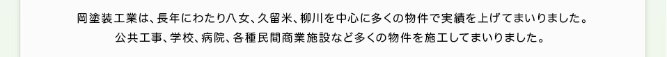 岡塗装工業は、長年にわたり八女、久留米、柳川を中心に多くの物件で実績を上げてまいりました。公共工事、学校、病院、各種民間商業施設など多くの物件を施工してまいりました。 