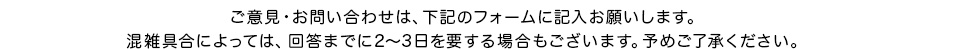 ご意見・お問い合せは、下記のフォームに記入お願いします。混雑具合によっては、回答までに2〜3日要する場合もございます。予めご了承下さい。