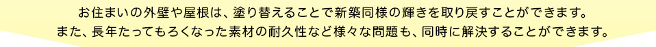 お住まいの外壁や屋根は、塗り替えることで新築同様の輝きを取り戻すことができます。また、長年たってもろくなった素材の耐久性など様々な問題も、同時に解決することができます。