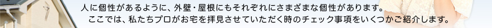 人に個性があるように、外壁・屋根にもそれぞれにさまざまな個性があります。ここでは、私たちプロがお宅を拝見させていただく時のチェック事項をいくつかご紹介します。