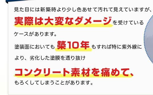 見た目には新築時より少し色あせて見えていますが、実際は大変なダメージを受けているケースがあります。塗装面に置いても、築10年もすれば特に紫外線により、劣化した塗膜を通りぬけ、コンクリート素材を痛めてもろくしてしまうことがあります。