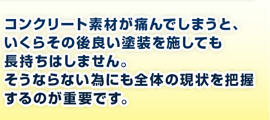 コンクリート素材が痛んでしまうと、いくらその後良い塗装を施しても長持ちはしません。そうならない為にも全体の現状を把握するのが重要です。